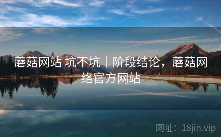 蘑菇网站 坑不坑|阶段结论,蘑菇网络官方网站 蘑菇网站 坑不坑|阶段结论,蘑菇网络官方网站