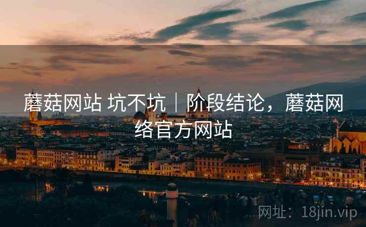 蘑菇网站 坑不坑｜阶段结论，蘑菇网络官方网站