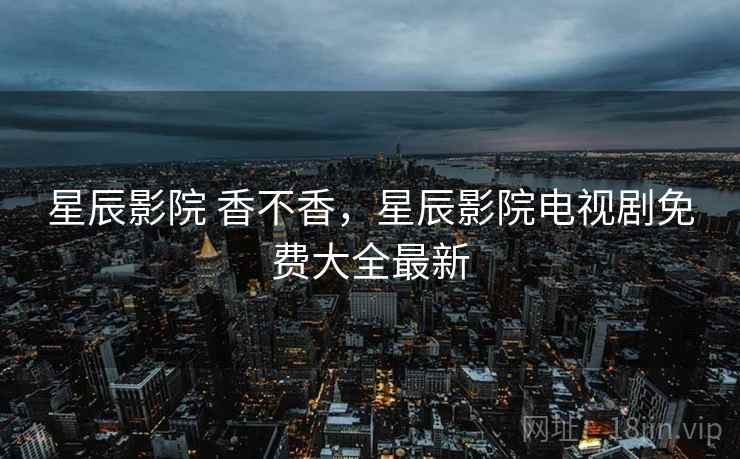 星辰影院 香不香,星辰影院电视剧免费大全最新 星辰影院 香不香,星辰影院电视剧免费大全最新