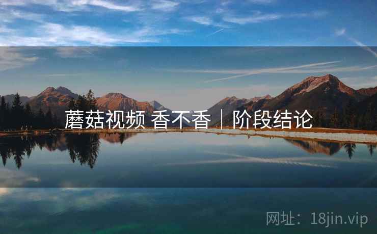 蘑菇视频 香不香｜阶段结论