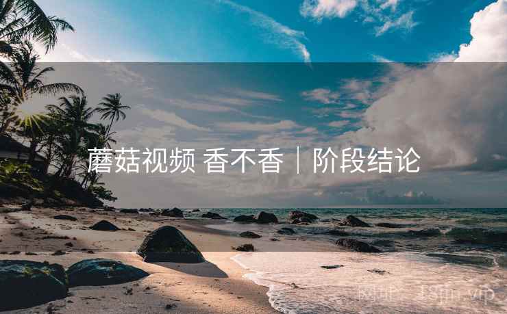蘑菇视频 香不香|阶段结论 蘑菇视频 香不香|阶段结论