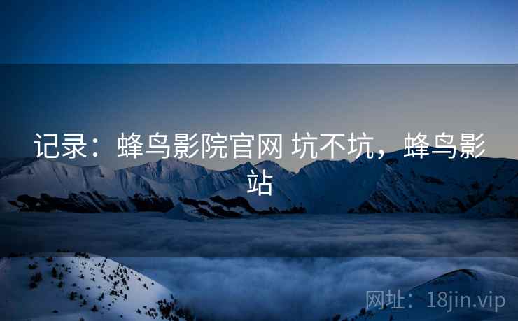 记录:蜂鸟影院官网 坑不坑,蜂鸟影站 记录:蜂鸟影院官网 坑不坑,蜂鸟影站