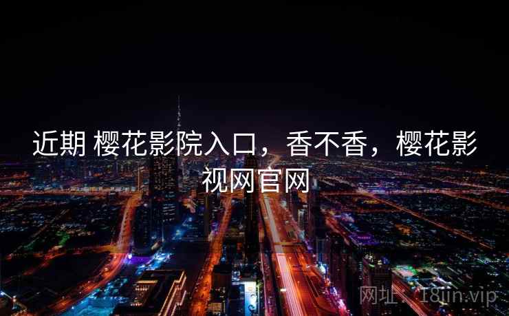 近期 樱花影院入口，香不香，樱花影视网官网