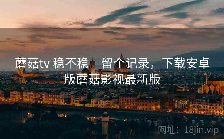 蘑菇tv 稳不稳｜留个记录，下载安卓版蘑菇影视最新版