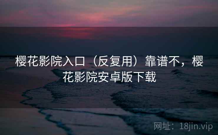 樱花影院入口（反复用）靠谱不，樱花影院安卓版下载