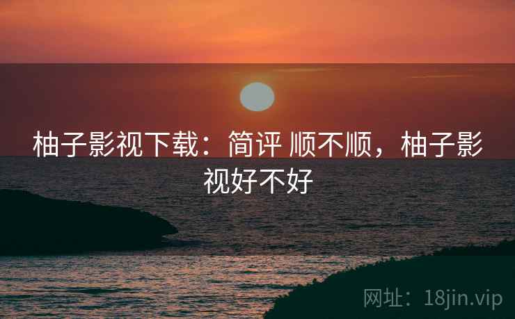 柚子影视下载：简评 顺不顺，柚子影视好不好