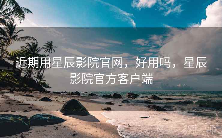 近期用星辰影院官网，好用吗，星辰影院官方客户端