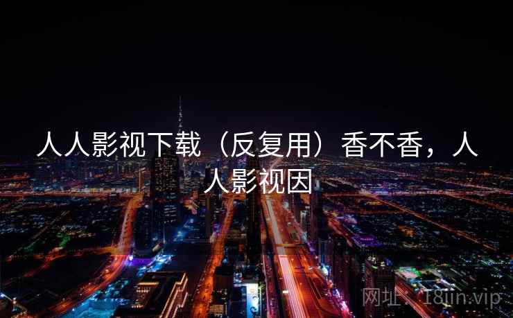 人人影视下载(反复用)香不香,人人影视因 人人影视下载(反复用)香不香,人人影视因