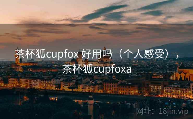 茶杯狐cupfox 好用吗(个人感受),茶杯狐cupfoxa 茶杯狐cupfox 好用吗(个人感受),茶杯狐cupfoxa