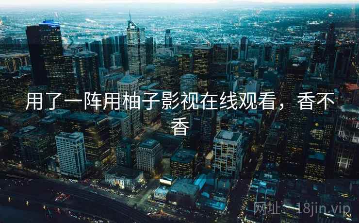 用了一阵用柚子影视在线观看,香不香 用了一阵用柚子影视在线观看,香不香