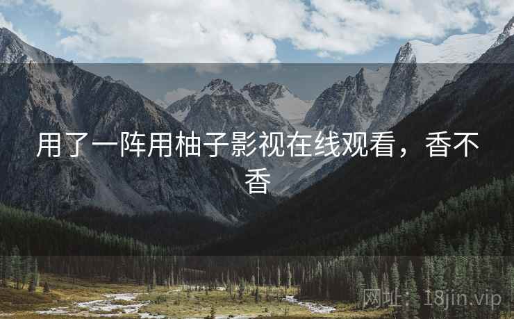 用了一阵用柚子影视在线观看,香不香 用了一阵用柚子影视在线观看,香不香