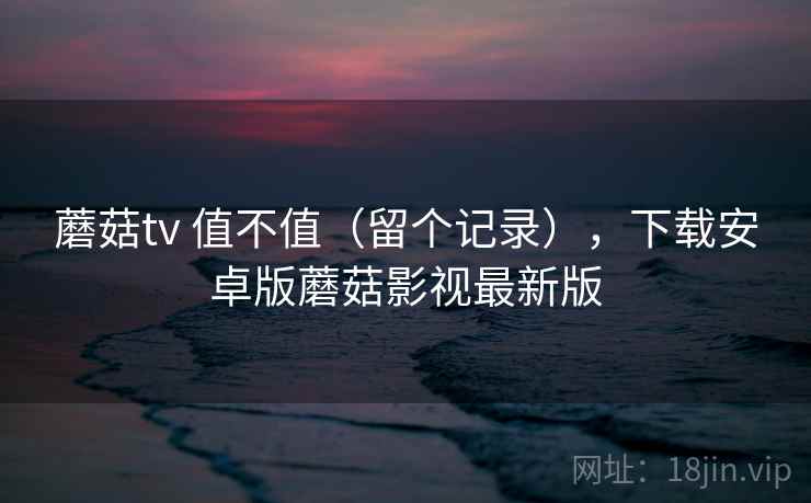 蘑菇tv 值不值(留个记录),下载安卓版蘑菇影视最新版 蘑菇tv 值不值(留个记录),下载安卓版蘑菇影视最新版