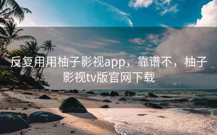 反复用用柚子影视app,靠谱不,柚子影视tv版官网下载 反复用用柚子影视app,靠谱不,柚子影视tv版官网下载