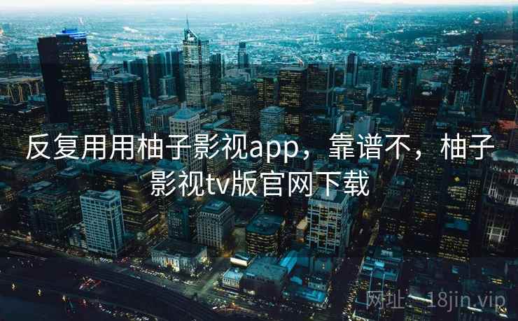 反复用用柚子影视app,靠谱不,柚子影视tv版官网下载 反复用用柚子影视app,靠谱不,柚子影视tv版官网下载
