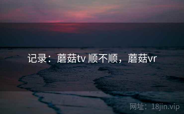 记录:蘑菇tv 顺不顺,蘑菇vr 记录:蘑菇tv 顺不顺,蘑菇vr