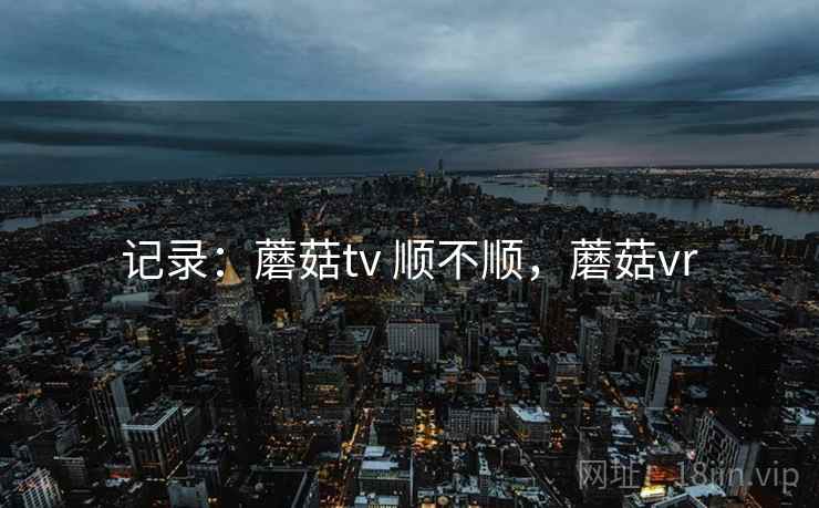 记录:蘑菇tv 顺不顺,蘑菇vr 记录:蘑菇tv 顺不顺,蘑菇vr