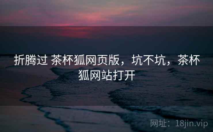 折腾过 茶杯狐网页版,坑不坑,茶杯狐网站打开 折腾过 茶杯狐网页版,坑不坑,茶杯狐网站打开
