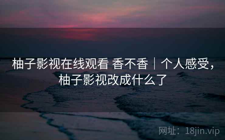 柚子影视在线观看 香不香｜个人感受，柚子影视改成什么了