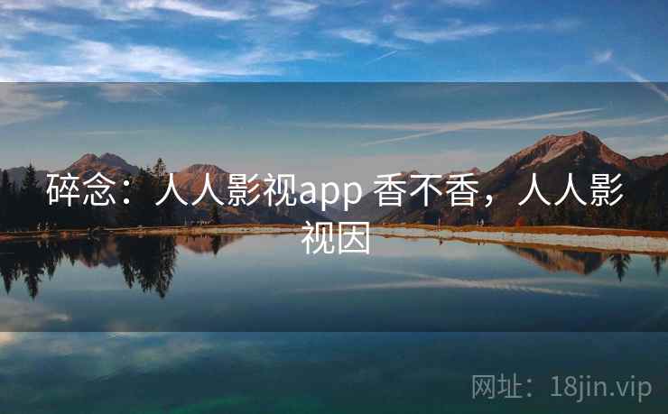 碎念：人人影视app 香不香，人人影视因