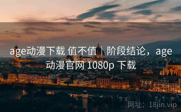 age动漫下载 值不值｜阶段结论，age动漫官网 1080p 下载
