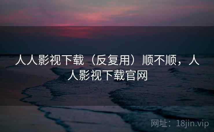 人人影视下载(反复用)顺不顺,人人影视下载官网 人人影视下载(反复用)顺不顺,人人影视下载官网
