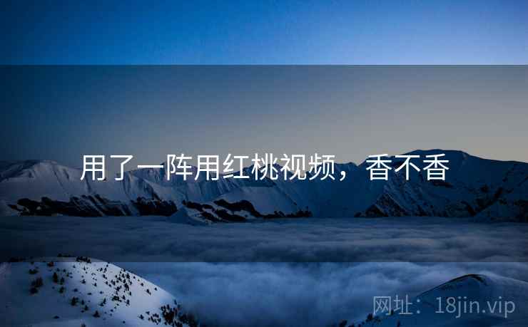 用了一阵用红桃视频,香不香 用了一阵用红桃视频,香不香