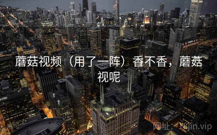 蘑菇视频（用了一阵）香不香，蘑菇视呢