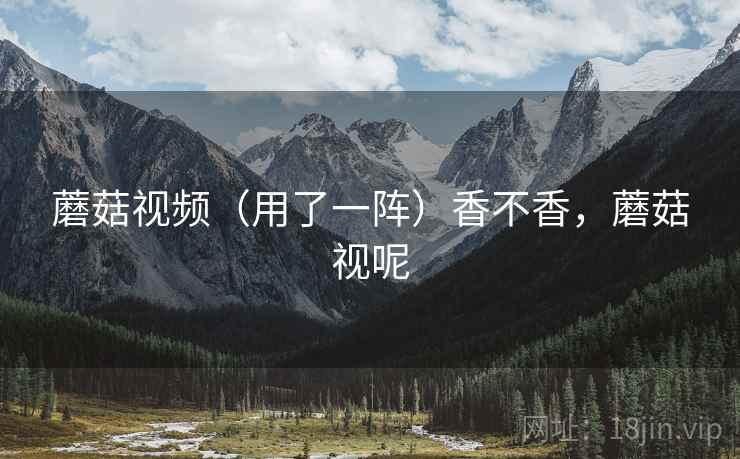蘑菇视频（用了一阵）香不香，蘑菇视呢
