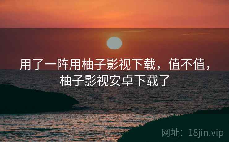 用了一阵用柚子影视下载,值不值,柚子影视安卓下载了 用了一阵用柚子影视下载,值不值,柚子影视安卓下载了