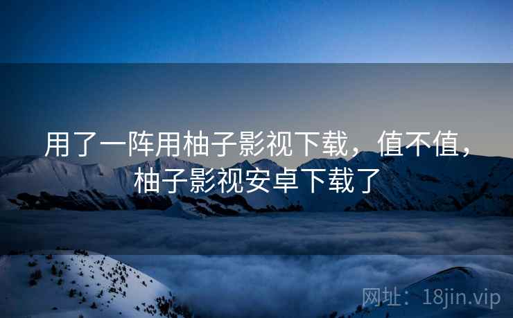 用了一阵用柚子影视下载,值不值,柚子影视安卓下载了 用了一阵用柚子影视下载,值不值,柚子影视安卓下载了
