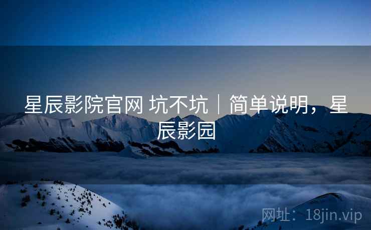 星辰影院官网 坑不坑｜简单说明，星辰影园