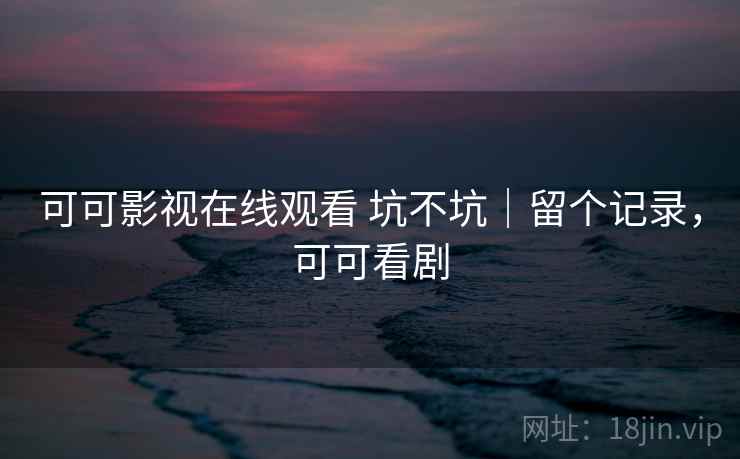 可可影视在线观看 坑不坑｜留个记录，可可看剧