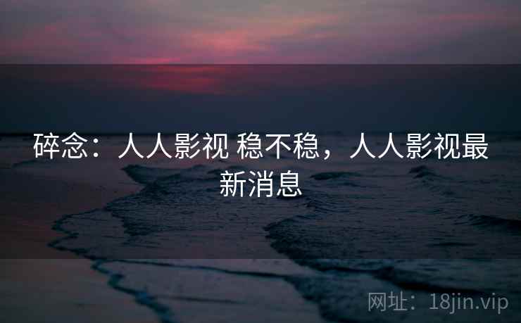 碎念：人人影视 稳不稳，人人影视最新消息