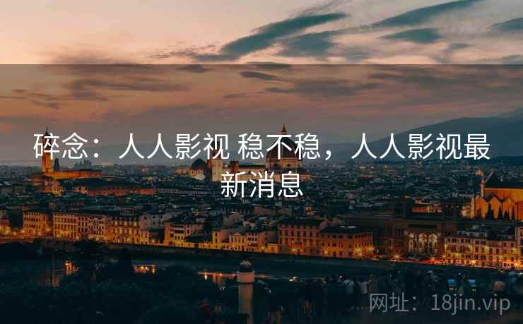 碎念:人人影视 稳不稳,人人影视最新消息 碎念:人人影视 稳不稳,人人影视最新消息