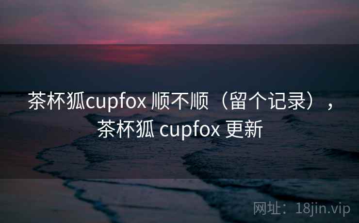 茶杯狐cupfox 顺不顺（留个记录），茶杯狐 cupfox 更新