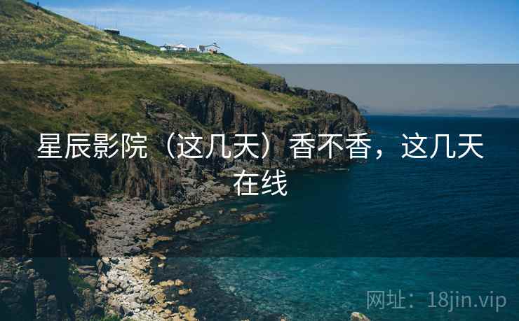 星辰影院（这几天）香不香，这几天在线