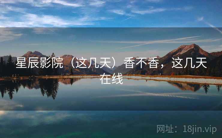 星辰影院（这几天）香不香，这几天在线