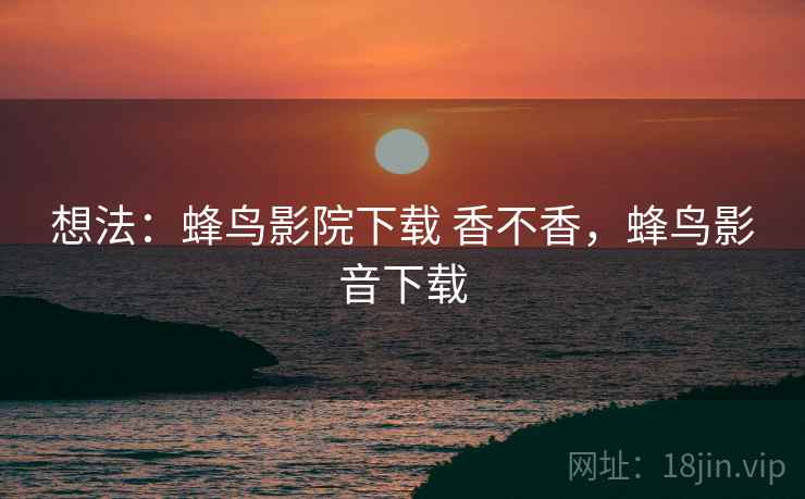 想法：蜂鸟影院下载 香不香，蜂鸟影音下载