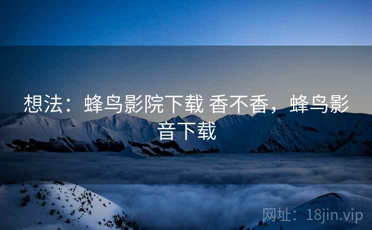 想法：蜂鸟影院下载 香不香，蜂鸟影音下载