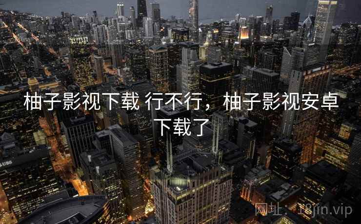 柚子影视下载 行不行,柚子影视安卓下载了 柚子影视下载 行不行,柚子影视安卓下载了
