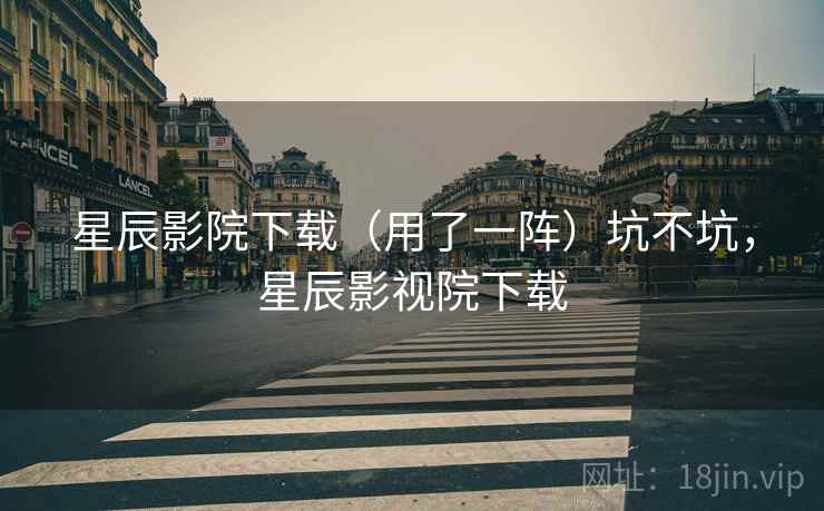 星辰影院下载(用了一阵)坑不坑,星辰影视院下载 星辰影院下载(用了一阵)坑不坑,星辰影视院下载